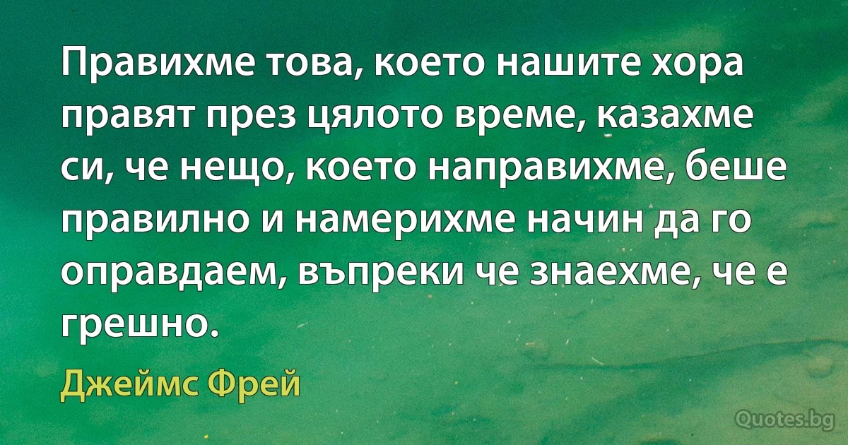 Правихме това, което нашите хора правят през цялото време, казахме си, че нещо, което направихме, беше правилно и намерихме начин да го оправдаем, въпреки че знаехме, че е грешно. (Джеймс Фрей)