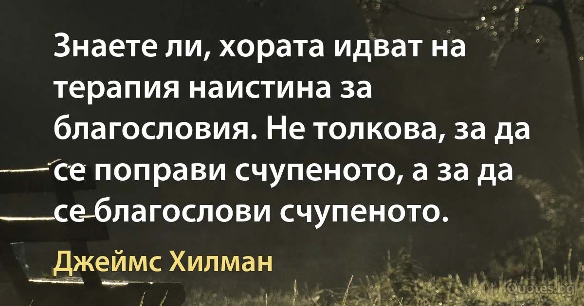 Знаете ли, хората идват на терапия наистина за благословия. Не толкова, за да се поправи счупеното, а за да се благослови счупеното. (Джеймс Хилман)