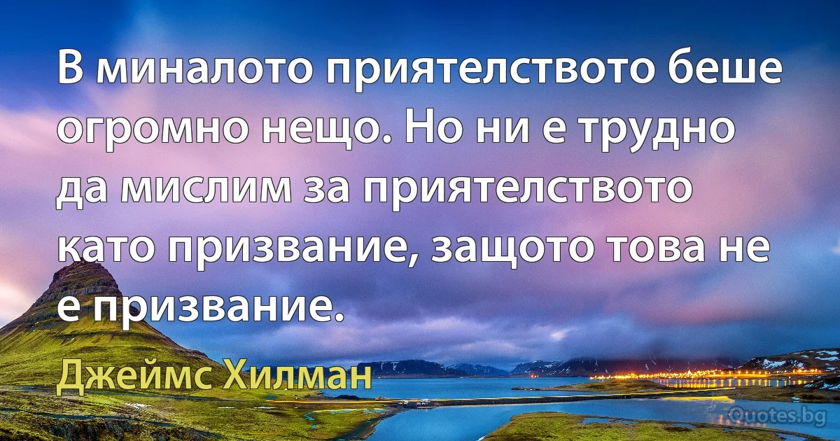 В миналото приятелството беше огромно нещо. Но ни е трудно да мислим за приятелството като призвание, защото това не е призвание. (Джеймс Хилман)