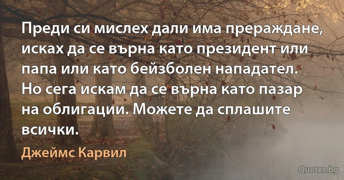 Преди си мислех дали има прераждане, исках да се върна като президент или папа или като бейзболен нападател. Но сега искам да се върна като пазар на облигации. Можете да сплашите всички. (Джеймс Карвил)