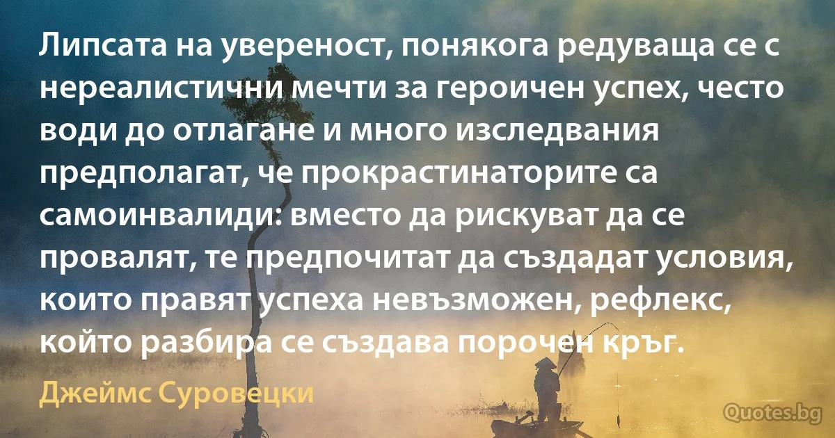 Липсата на увереност, понякога редуваща се с нереалистични мечти за героичен успех, често води до отлагане и много изследвания предполагат, че прокрастинаторите са самоинвалиди: вместо да рискуват да се провалят, те предпочитат да създадат условия, които правят успеха невъзможен, рефлекс, който разбира се създава порочен кръг. (Джеймс Суровецки)