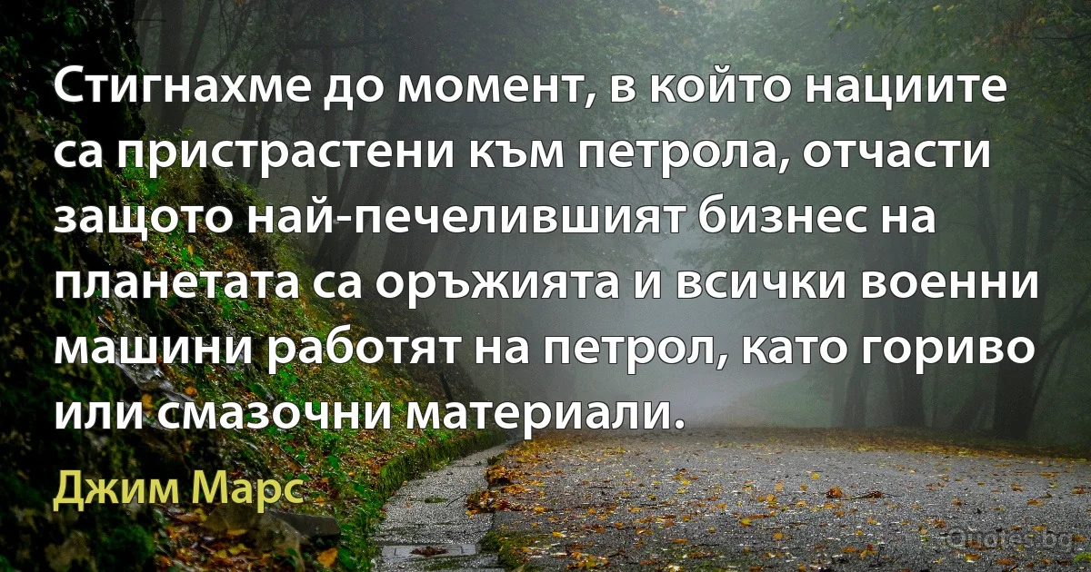 Стигнахме до момент, в който нациите са пристрастени към петрола, отчасти защото най-печелившият бизнес на планетата са оръжията и всички военни машини работят на петрол, като гориво или смазочни материали. (Джим Марс)