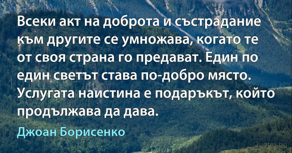 Всеки акт на доброта и състрадание към другите се умножава, когато те от своя страна го предават. Един по един светът става по-добро място. Услугата наистина е подаръкът, който продължава да дава. (Джоан Борисенко)