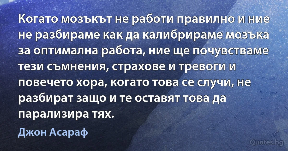 Когато мозъкът не работи правилно и ние не разбираме как да калибрираме мозъка за оптимална работа, ние ще почувстваме тези съмнения, страхове и тревоги и повечето хора, когато това се случи, не разбират защо и те оставят това да парализира тях. (Джон Асараф)