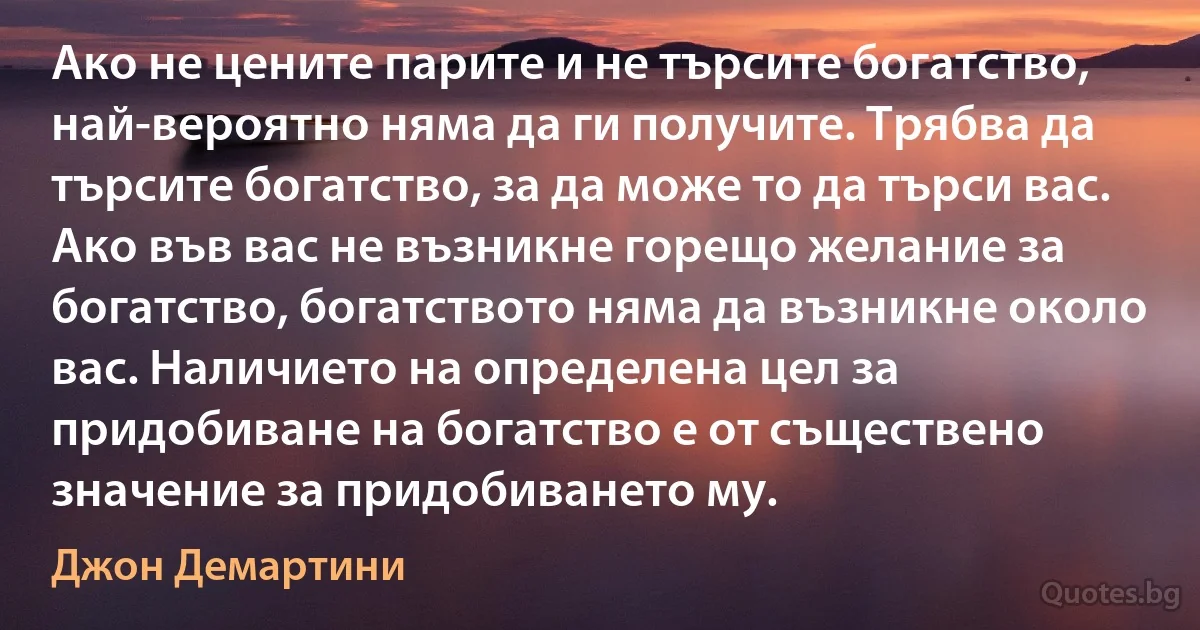 Ако не цените парите и не търсите богатство, най-вероятно няма да ги получите. Трябва да търсите богатство, за да може то да търси вас. Ако във вас не възникне горещо желание за богатство, богатството няма да възникне около вас. Наличието на определена цел за придобиване на богатство е от съществено значение за придобиването му. (Джон Демартини)