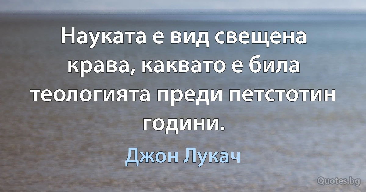 Науката е вид свещена крава, каквато е била теологията преди петстотин години. (Джон Лукач)