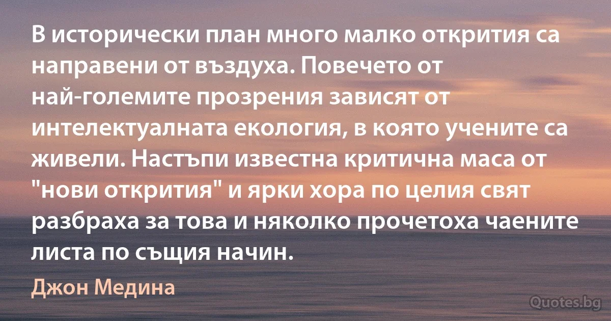 В исторически план много малко открития са направени от въздуха. Повечето от най-големите прозрения зависят от интелектуалната екология, в която учените са живели. Настъпи известна критична маса от "нови открития" и ярки хора по целия свят разбраха за това и няколко прочетоха чаените листа по същия начин. (Джон Медина)