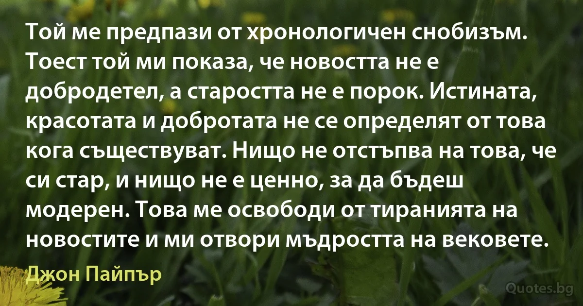 Той ме предпази от хронологичен снобизъм. Тоест той ми показа, че новостта не е добродетел, а старостта не е порок. Истината, красотата и добротата не се определят от това кога съществуват. Нищо не отстъпва на това, че си стар, и нищо не е ценно, за да бъдеш модерен. Това ме освободи от тиранията на новостите и ми отвори мъдростта на вековете. (Джон Пайпър)