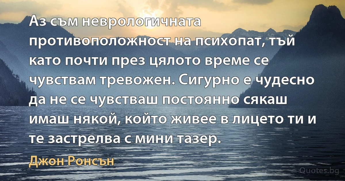 Аз съм неврологичната противоположност на психопат, тъй като почти през цялото време се чувствам тревожен. Сигурно е чудесно да не се чувстваш постоянно сякаш имаш някой, който живее в лицето ти и те застрелва с мини тазер. (Джон Ронсън)