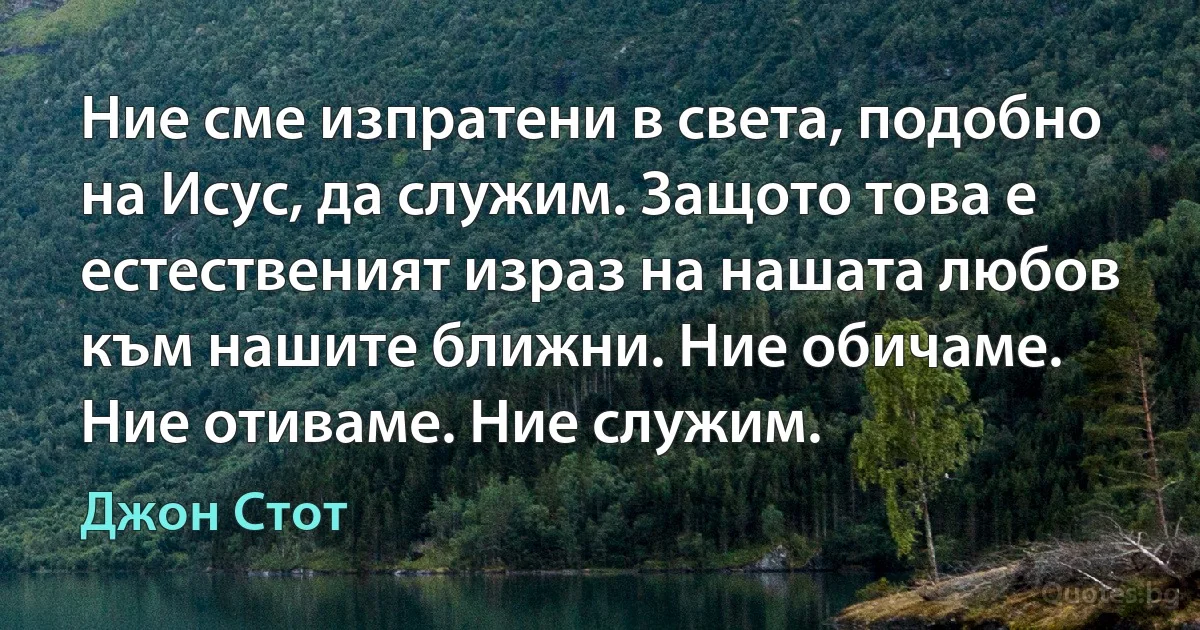 Ние сме изпратени в света, подобно на Исус, да служим. Защото това е естественият израз на нашата любов към нашите ближни. Ние обичаме. Ние отиваме. Ние служим. (Джон Стот)