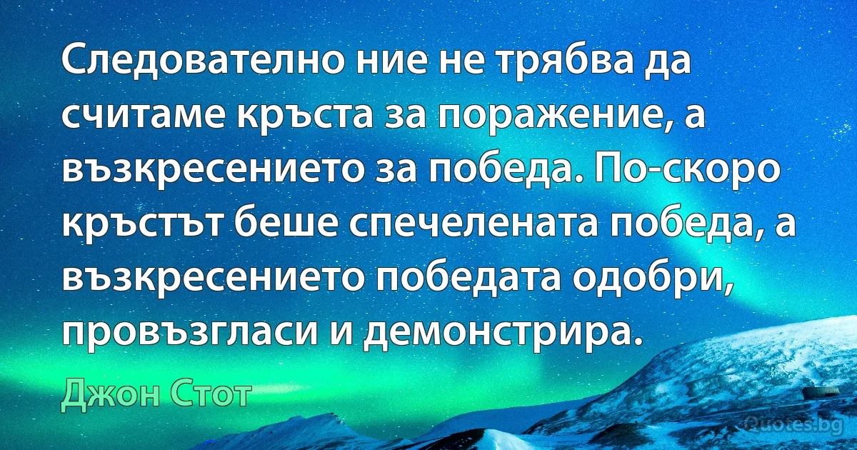 Следователно ние не трябва да считаме кръста за поражение, а възкресението за победа. По-скоро кръстът беше спечелената победа, а възкресението победата одобри, провъзгласи и демонстрира. (Джон Стот)