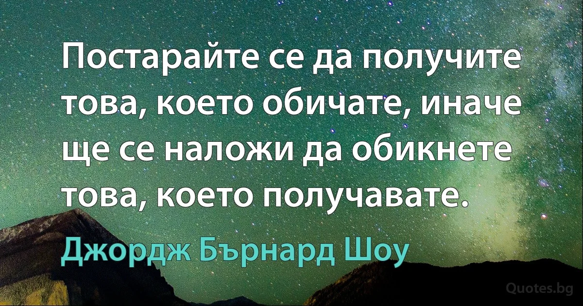 Постарайте се да получите това, което обичате, иначе ще се наложи да обикнете това, което получавате. (Джордж Бърнард Шоу)