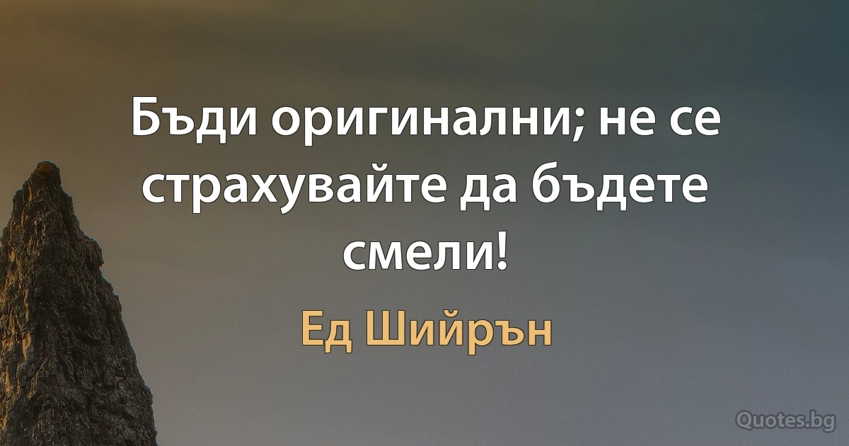 Бъди оригинални; не се страхувайте да бъдете смели! (Ед Шийрън)