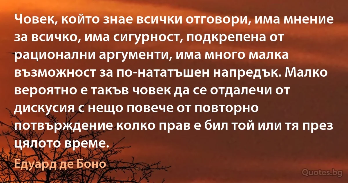 Човек, който знае всички отговори, има мнение за всичко, има сигурност, подкрепена от рационални аргументи, има много малка възможност за по-нататъшен напредък. Малко вероятно е такъв човек да се отдалечи от дискусия с нещо повече от повторно потвърждение колко прав е бил той или тя през цялото време. (Едуард де Боно)