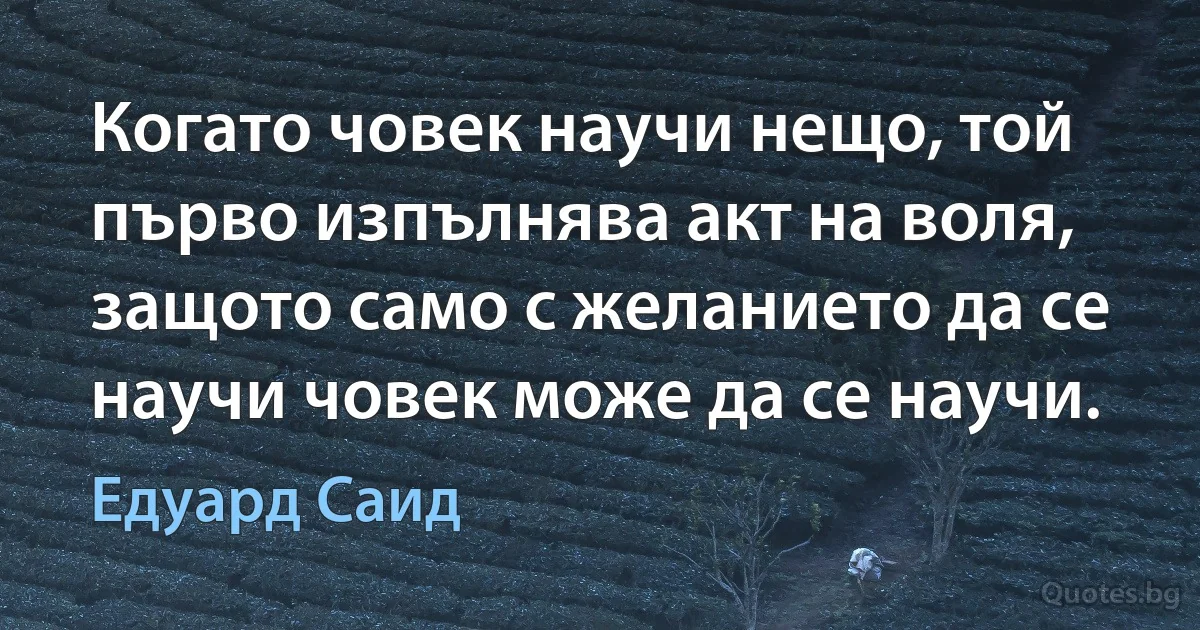 Когато човек научи нещо, той първо изпълнява акт на воля, защото само с желанието да се научи човек може да се научи. (Едуард Саид)