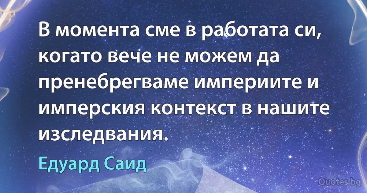 В момента сме в работата си, когато вече не можем да пренебрегваме империите и имперския контекст в нашите изследвания. (Едуард Саид)