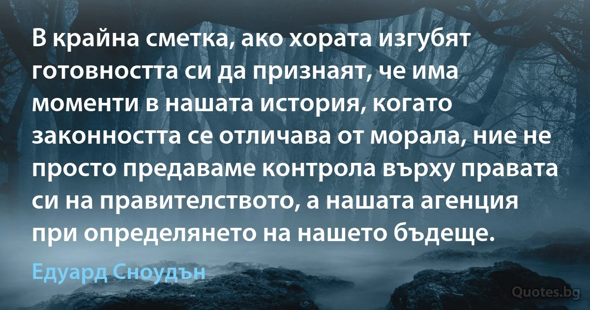 В крайна сметка, ако хората изгубят готовността си да признаят, че има моменти в нашата история, когато законността се отличава от морала, ние не просто предаваме контрола върху правата си на правителството, а нашата агенция при определянето на нашето бъдеще. (Едуард Сноудън)