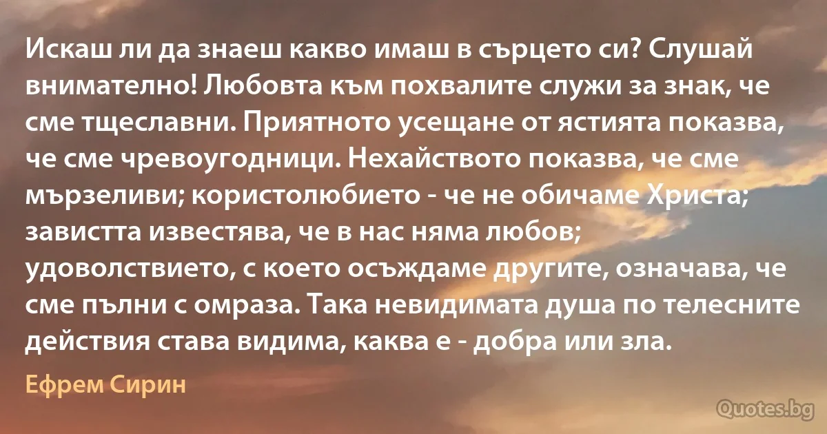 Искаш ли да знаеш какво имаш в сърцето си? Слушай внимателно! Любовта към похвалите служи за знак, че сме тщеславни. Приятното усещане от ястията показва, че сме чревоугодници. Нехайството показва, че сме мързеливи; користолюбието - че не обичаме Христа; завистта известява, че в нас няма любов; удоволствието, с което осъждаме другите, означава, че сме пълни с омраза. Така невидимата душа по телесните действия става видима, каква е - добра или зла. (Ефрем Сирин)