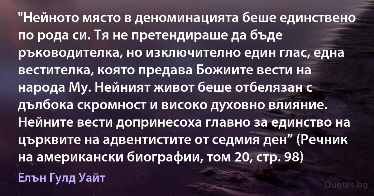 "Нейното място в деноминацията беше единствено по рода си. Тя не претендираше да бъде ръководителка, но изключително един глас, една вестителка, която предава Божиите вести на народа Му. Нейният живот беше отбелязан с дълбока скромност и високо духовно влияние. Нейните вести допринесоха главно за единство на църквите на адвентистите от седмия ден” (Речник на американски биографии, том 20, стр. 98) (Елън Гулд Уайт)