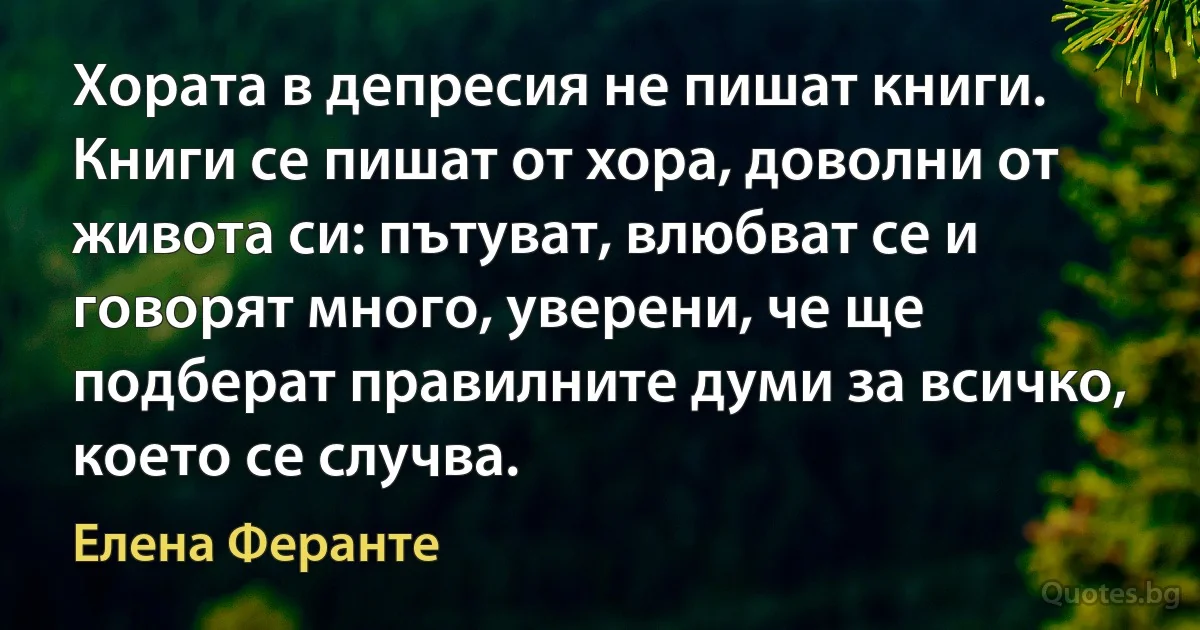 Хората в депресия не пишат книги. Книги се пишат от хора, доволни от живота си: пътуват, влюбват се и говорят много, уверени, че ще подберат правилните думи за всичко, което се случва. (Елена Феранте)