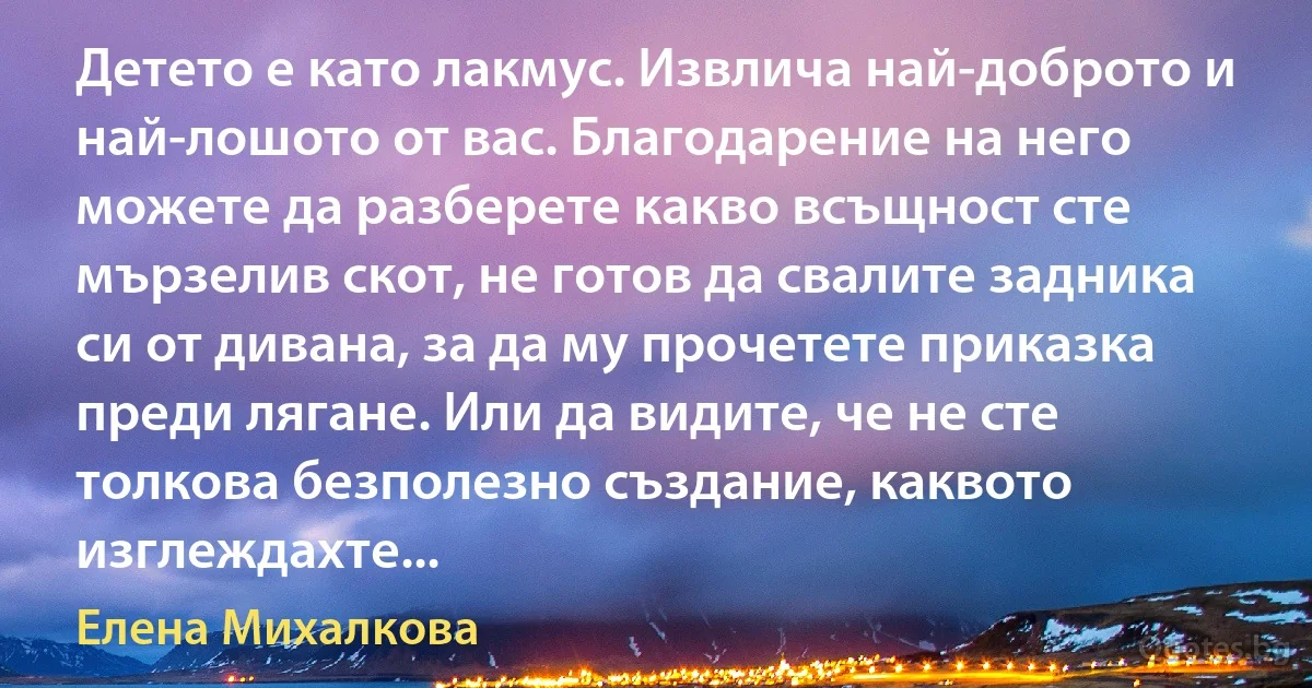 Детето е като лакмус. Извлича най-доброто и най-лошото от вас. Благодарение на него можете да разберете какво всъщност сте мързелив скот, не готов да свалите задника си от дивана, за да му прочетете приказка преди лягане. Или да видите, че не сте толкова безполезно създание, каквото изглеждахте... (Елена Михалкова)