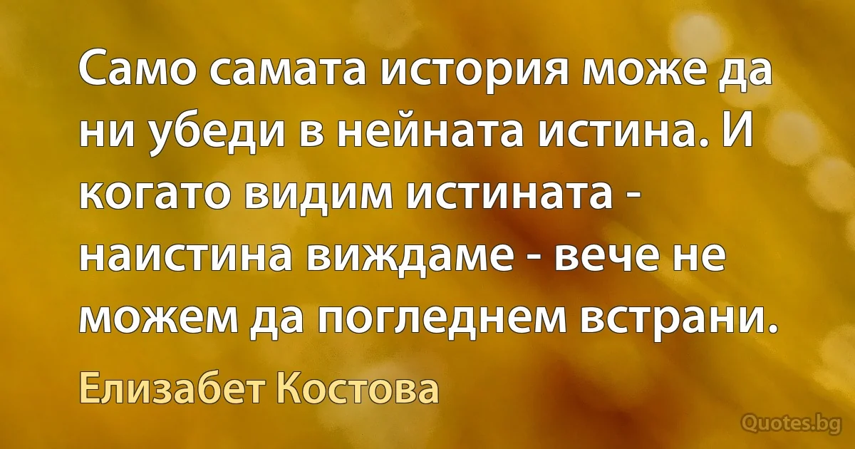 Само самата история може да ни убеди в нейната истина. И когато видим истината - наистина виждаме - вече не можем да погледнем встрани. (Елизабет Костова)