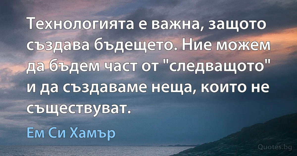 Технологията е важна, защото създава бъдещето. Ние можем да бъдем част от "следващото" и да създаваме неща, които не съществуват. (Ем Си Хамър)