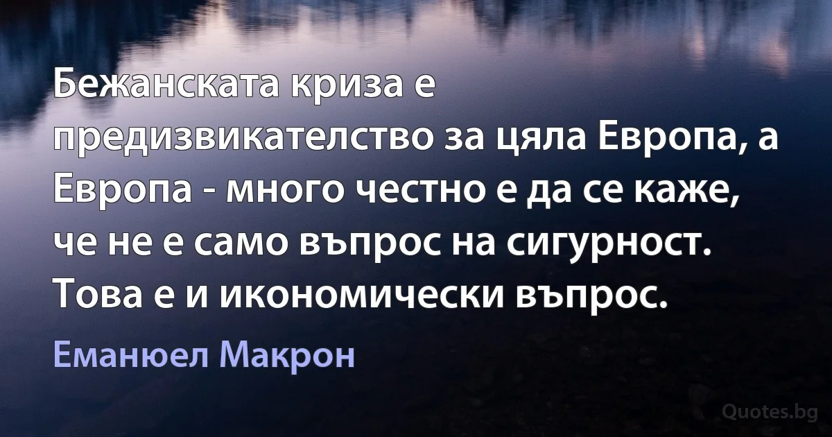 Бежанската криза е предизвикателство за цяла Европа, а Европа - много честно е да се каже, че не е само въпрос на сигурност. Това е и икономически въпрос. (Еманюел Макрон)