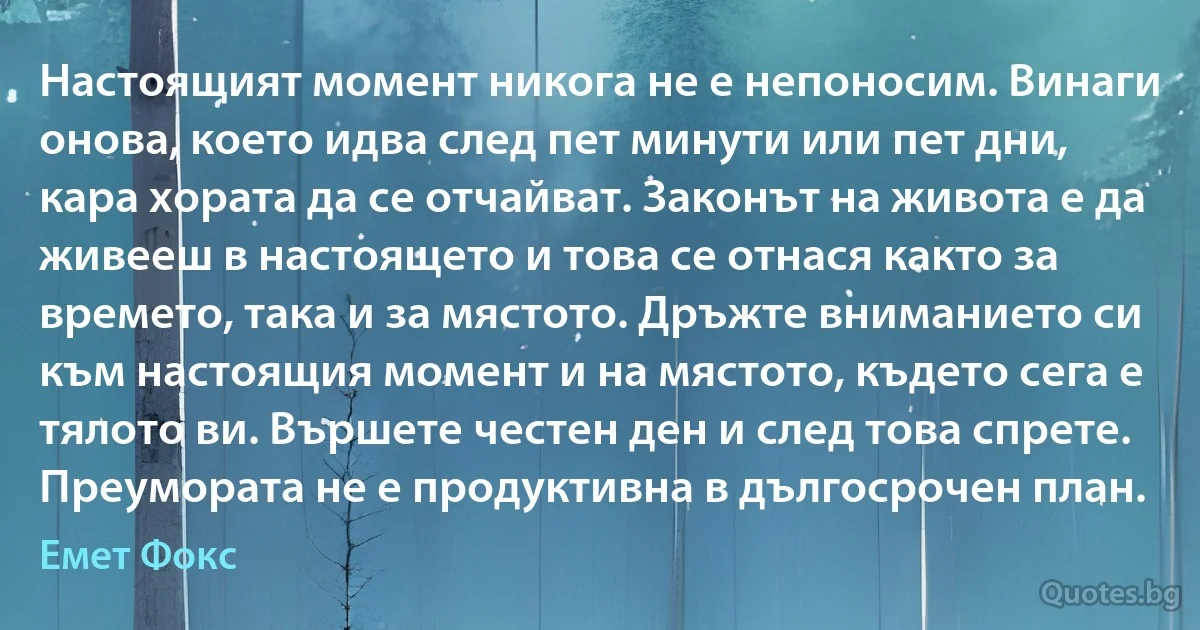 Настоящият момент никога не е непоносим. Винаги онова, което идва след пет минути или пет дни, кара хората да се отчайват. Законът на живота е да живееш в настоящето и това се отнася както за времето, така и за мястото. Дръжте вниманието си към настоящия момент и на мястото, където сега е тялото ви. Вършете честен ден и след това спрете. Преумората не е продуктивна в дългосрочен план. (Емет Фокс)