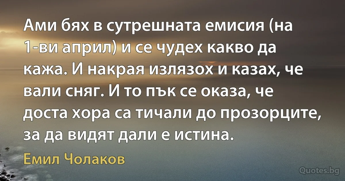 Ами бях в сутрешната емисия (на 1-ви април) и се чудех какво да кажа. И накрая излязох и казах, че вали сняг. И то пък се оказа, че доста хора са тичали до прозорците, за да видят дали е истина. (Емил Чолаков)