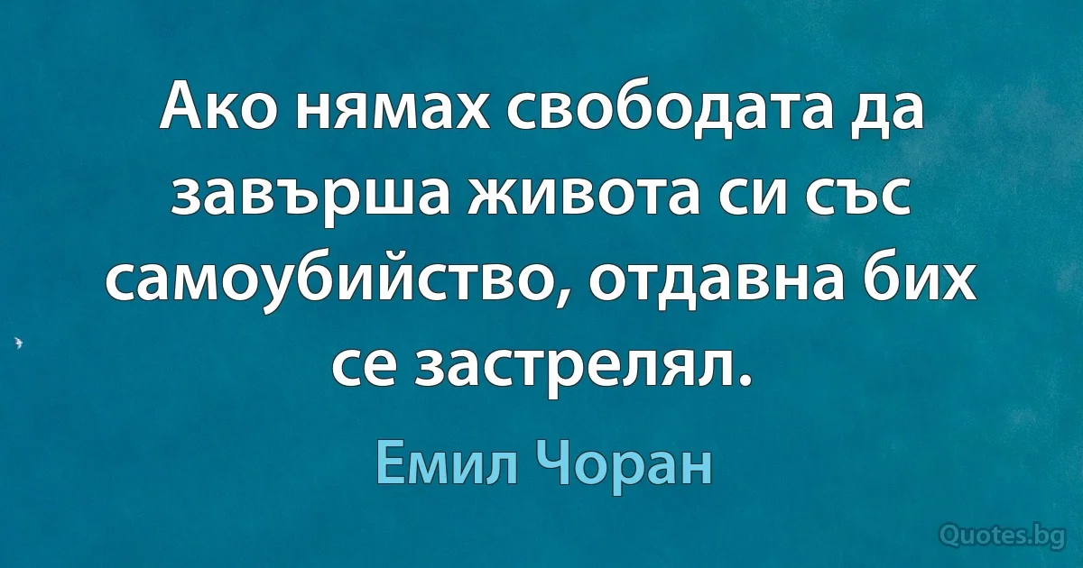 Ако нямах свободата да завърша живота си със самоубийство, отдавна бих се застрелял. (Емил Чоран)