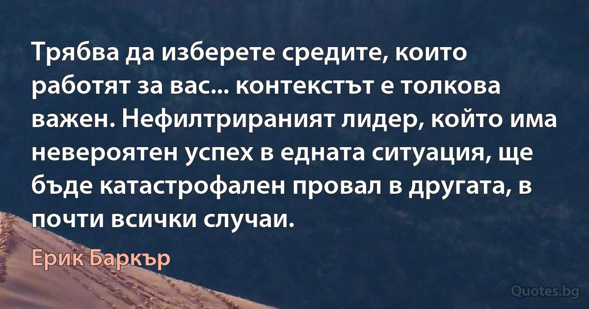 Трябва да изберете средите, които работят за вас... контекстът е толкова важен. Нефилтрираният лидер, който има невероятен успех в едната ситуация, ще бъде катастрофален провал в другата, в почти всички случаи. (Ерик Баркър)