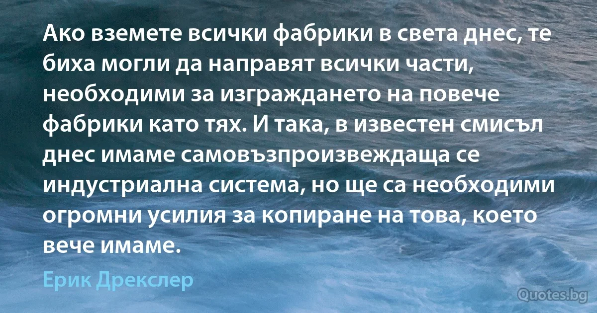 Ако вземете всички фабрики в света днес, те биха могли да направят всички части, необходими за изграждането на повече фабрики като тях. И така, в известен смисъл днес имаме самовъзпроизвеждаща се индустриална система, но ще са необходими огромни усилия за копиране на това, което вече имаме. (Ерик Дрекслер)