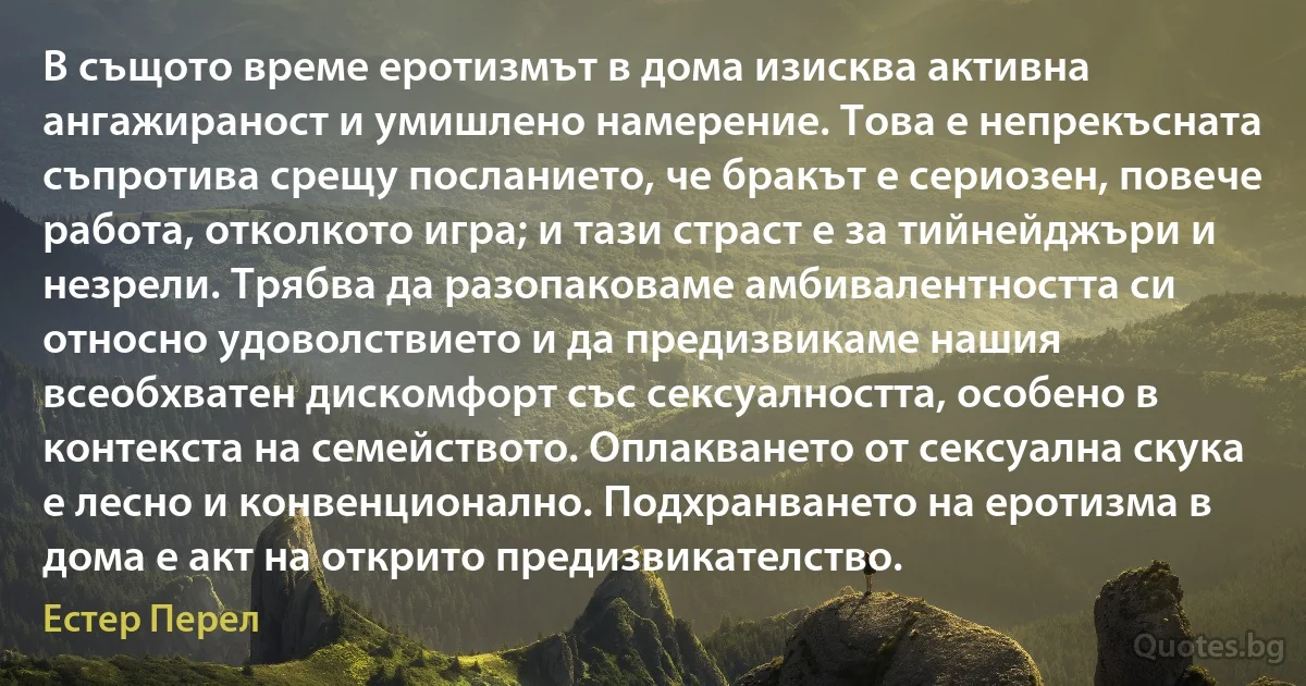 В същото време еротизмът в дома изисква активна ангажираност и умишлено намерение. Това е непрекъсната съпротива срещу посланието, че бракът е сериозен, повече работа, отколкото игра; и тази страст е за тийнейджъри и незрели. Трябва да разопаковаме амбивалентността си относно удоволствието и да предизвикаме нашия всеобхватен дискомфорт със сексуалността, особено в контекста на семейството. Оплакването от сексуална скука е лесно и конвенционално. Подхранването на еротизма в дома е акт на открито предизвикателство. (Естер Перел)