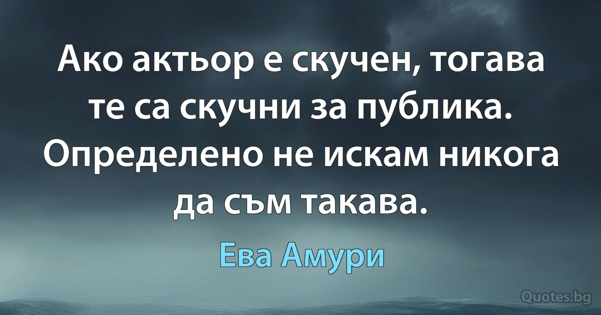 Ако актьор е скучен, тогава те са скучни за публика. Определено не искам никога да съм такава. (Ева Амури)