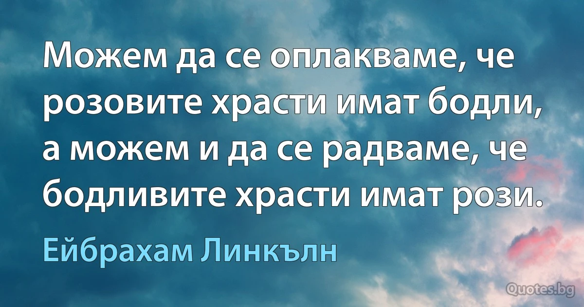 Можем да се оплакваме, че розовите храсти имат бодли, а можем и да се радваме, че бодливите храсти имат рози. (Ейбрахам Линкълн)