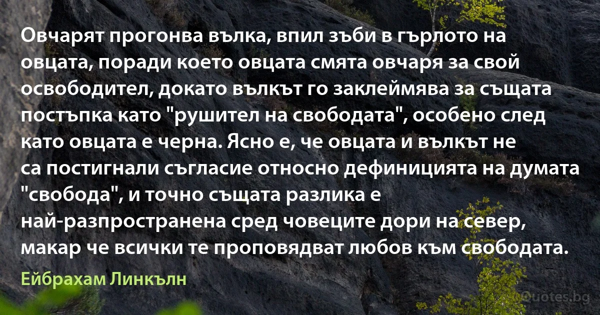 Овчарят прогонва вълка, впил зъби в гърлото на овцата, поради което овцата смята овчаря за свой освободител, докато вълкът го заклеймява за същата постъпка като "рушител на свободата", особено след като овцата е черна. Ясно е, че овцата и вълкът не са постигнали съгласие относно дефиницията на думата "свобода", и точно същата разлика е най-разпространена сред човеците дори на север, макар че всички те проповядват любов към свободата. (Ейбрахам Линкълн)