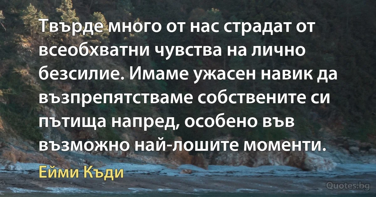 Твърде много от нас страдат от всеобхватни чувства на лично безсилие. Имаме ужасен навик да възпрепятстваме собствените си пътища напред, особено във възможно най-лошите моменти. (Ейми Къди)