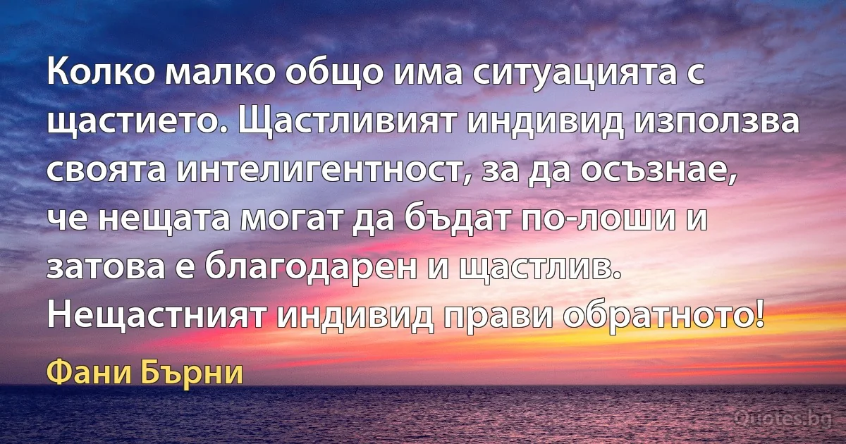 Колко малко общо има ситуацията с щастието. Щастливият индивид използва своята интелигентност, за да осъзнае, че нещата могат да бъдат по-лоши и затова е благодарен и щастлив. Нещастният индивид прави обратното! (Фани Бърни)