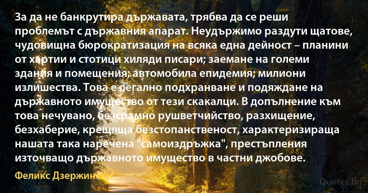 За да не банкрутира държавата, трябва да се реши проблемът с държавния апарат. Неудържимо раздути щатове, чудовищна бюрократизация на всяка една дейност – планини от хартии и стотици хиляди писари; заемане на големи здания и помещения; автомобила епидемия; милиони излишества. Това е легално подхранване и подяждане на държавното имущество от тези скакалци. В допълнение към това нечувано, безсрамно рушветчийство, разхищение, безхаберие, крещяща безстопанственост, характеризираща нашата така наречена "самоиздръжка", престъпления източващо държавното имущество в частни джобове. (Феликс Дзержински)