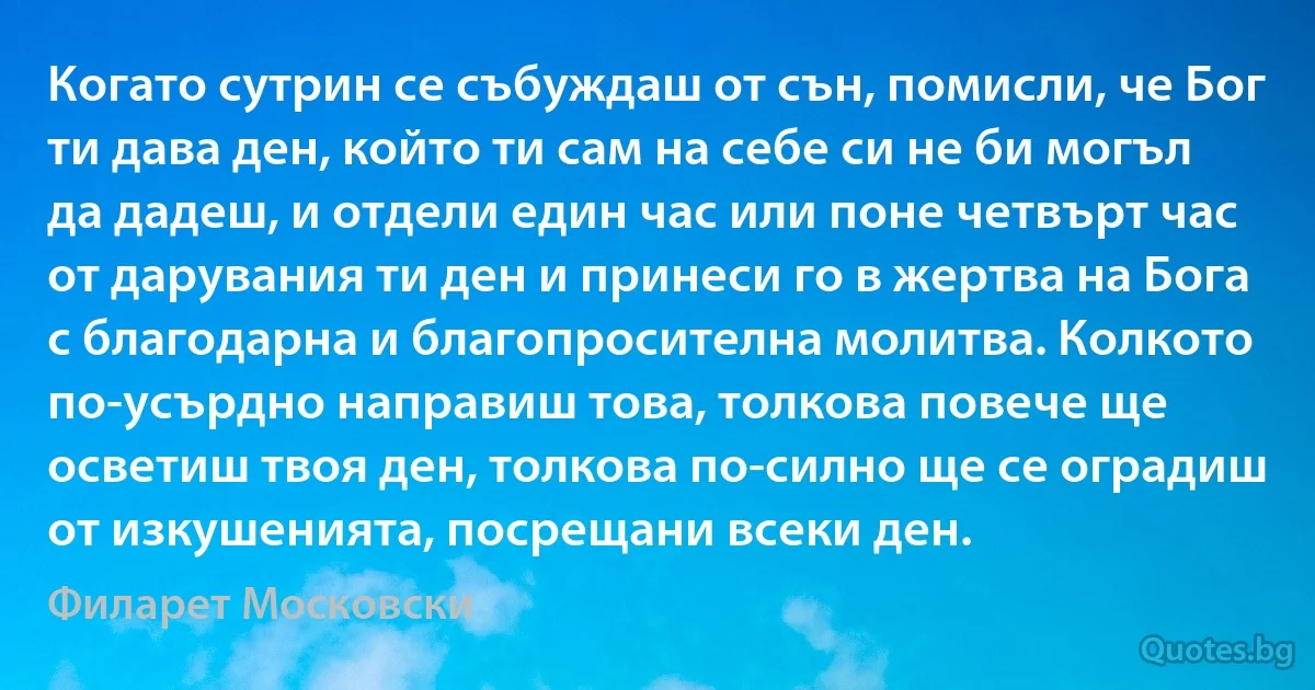 Когато сутрин се събуждаш от сън, помисли, че Бог ти дава ден, който ти сам на себе си не би могъл да дадеш, и отдели един час или поне четвърт час от дарувания ти ден и принеси го в жертва на Бога с благодарна и благопросителна молитва. Колкото по-усърдно направиш това, толкова повече ще осветиш твоя ден, толкова по-силно ще се оградиш от изкушенията, посрещани всеки ден. (Филарет Московски)