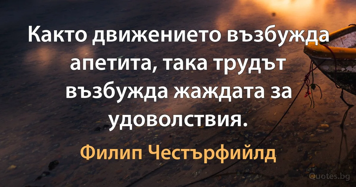 Както движението възбужда апетита, така трудът възбужда жаждата за удоволствия. (Филип Честърфийлд)