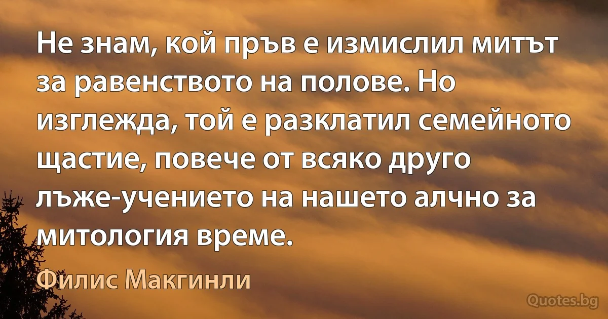 Не знам, кой пръв е измислил митът за равенството на полове. Но изглежда, той е разклатил семейното щастие, повече от всяко друго лъже-учението на нашето алчно за митология време. (Филис Макгинли)