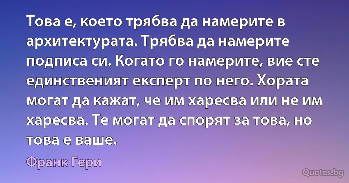 Това е, което трябва да намерите в архитектурата. Трябва да намерите подписа си. Когато го намерите, вие сте единственият експерт по него. Хората могат да кажат, че им харесва или не им харесва. Те могат да спорят за това, но това е ваше. (Франк Гери)