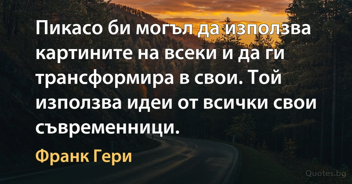 Пикасо би могъл да използва картините на всеки и да ги трансформира в свои. Той използва идеи от всички свои съвременници. (Франк Гери)