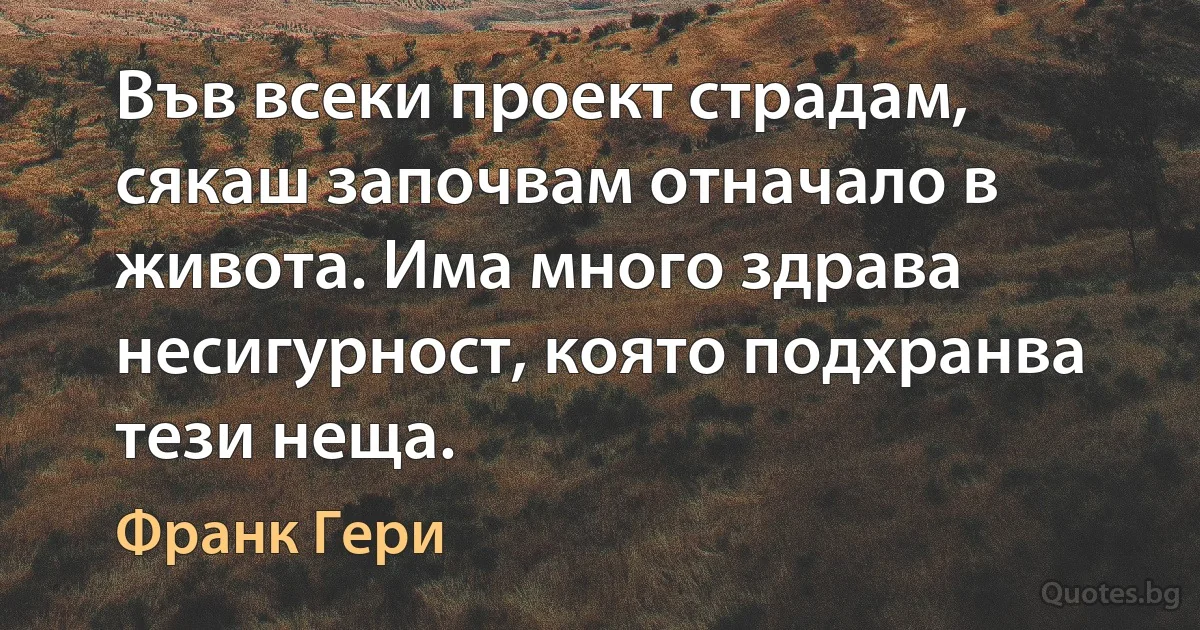 Във всеки проект страдам, сякаш започвам отначало в живота. Има много здрава несигурност, която подхранва тези неща. (Франк Гери)