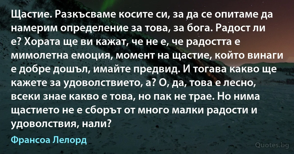 Щастие. Разкъсваме косите си, за да се опитаме да намерим определение за това, за бога. Радост ли е? Хората ще ви кажат, че не е, че радостта е мимолетна емоция, момент на щастие, който винаги е добре дошъл, имайте предвид. И тогава какво ще кажете за удоволствието, а? О, да, това е лесно, всеки знае какво е това, но пак не трае. Но нима щастието не е сборът от много малки радости и удоволствия, нали? (Франсоа Лелорд)