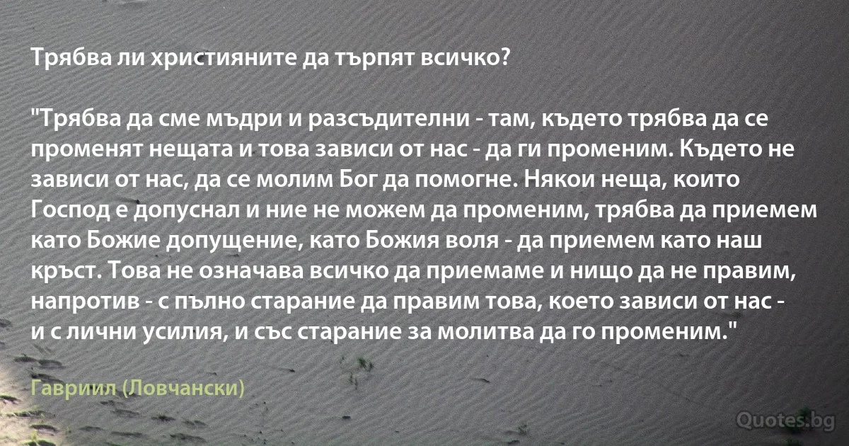 Трябва ли християните да търпят всичко?

"Трябва да сме мъдри и разсъдителни - там, където трябва да се променят нещата и това зависи от нас - да ги променим. Където не зависи от нас, да се молим Бог да помогне. Някои неща, които Господ е допуснал и ние не можем да променим, трябва да приемем като Божие допущение, като Божия воля - да приемем като наш кръст. Това не означава всичко да приемаме и нищо да не правим, напротив - с пълно старание да правим това, което зависи от нас - и с лични усилия, и със старание за молитва да го променим." (Гавриил (Ловчански))