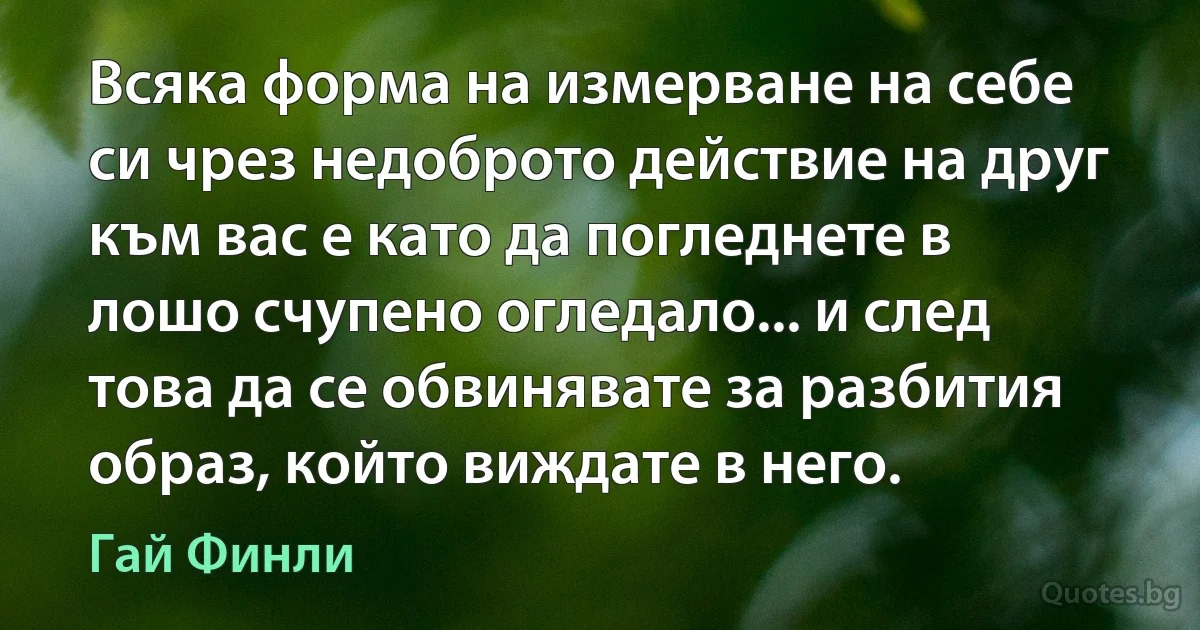 Всяка форма на измерване на себе си чрез недоброто действие на друг към вас е като да погледнете в лошо счупено огледало... и след това да се обвинявате за разбития образ, който виждате в него. (Гай Финли)