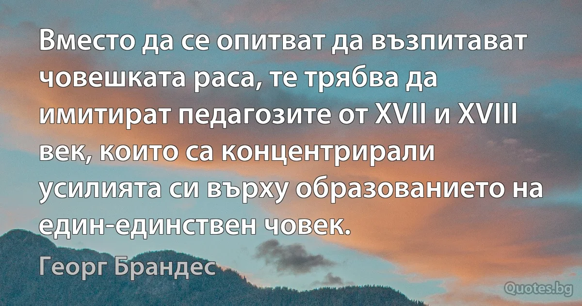 Вместо да се опитват да възпитават човешката раса, те трябва да имитират педагозите от ХVІІ и ХVІІІ век, които са концентрирали усилията си върху образованието на един-единствен човек. (Георг Брандес)